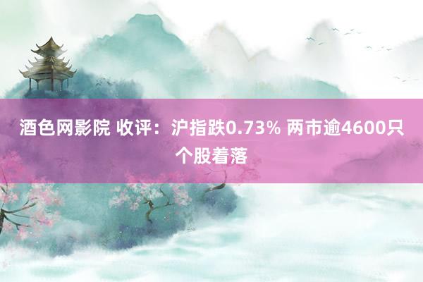 酒色网影院 收评：沪指跌0.73% 两市逾4600只个股着落