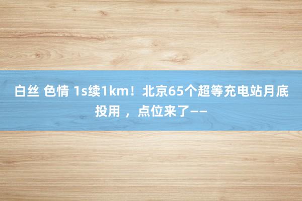 白丝 色情 1s续1km！北京65个超等充电站月底投用 ，点位来了——