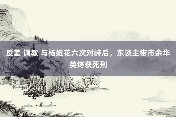 反差 调教 与杨妞花六次对峙后，东谈主街市余华英终获死刑