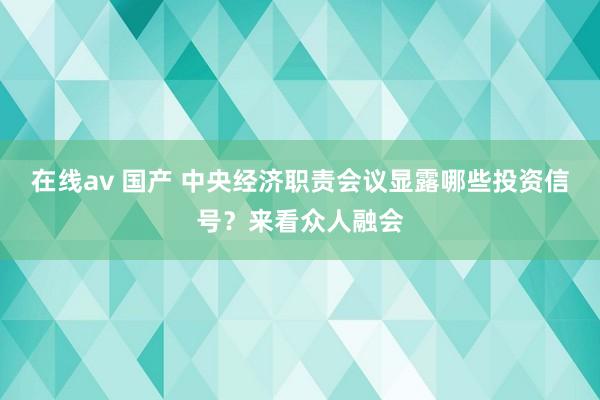 在线av 国产 中央经济职责会议显露哪些投资信号？来看众人融会