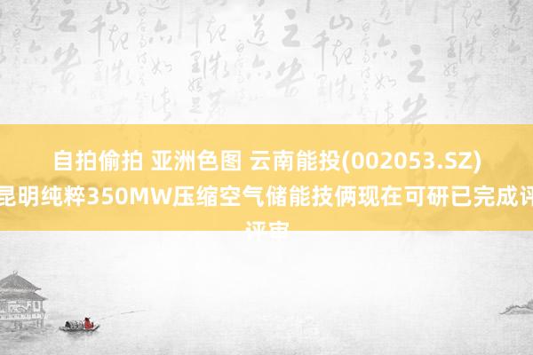 自拍偷拍 亚洲色图 云南能投(002053.SZ)：昆明纯粹350MW压缩空气储能技俩现在可研已完成评审