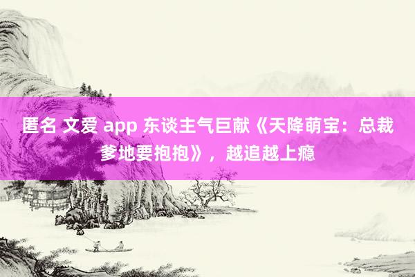 匿名 文爱 app 东谈主气巨献《天降萌宝：总裁爹地要抱抱》，越追越上瘾