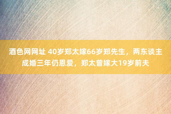 酒色网网址 40岁郑太嫁66岁郑先生，两东谈主成婚三年仍恩爱，郑太曾嫁大19岁前夫