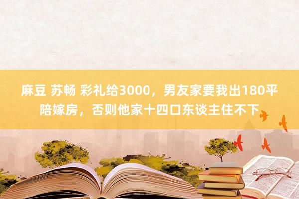 麻豆 苏畅 彩礼给3000，男友家要我出180平陪嫁房，否则他家十四口东谈主住不下