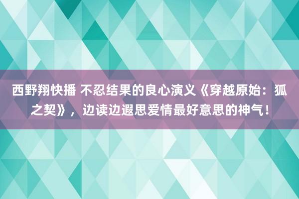 西野翔快播 不忍结果的良心演义《穿越原始：狐之契》，边读边遐思爱情最好意思的神气！