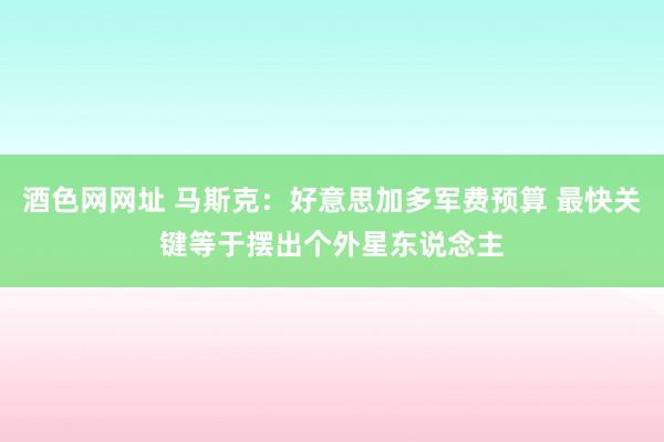 酒色网网址 马斯克：好意思加多军费预算 最快关键等于摆出个外星东说念主