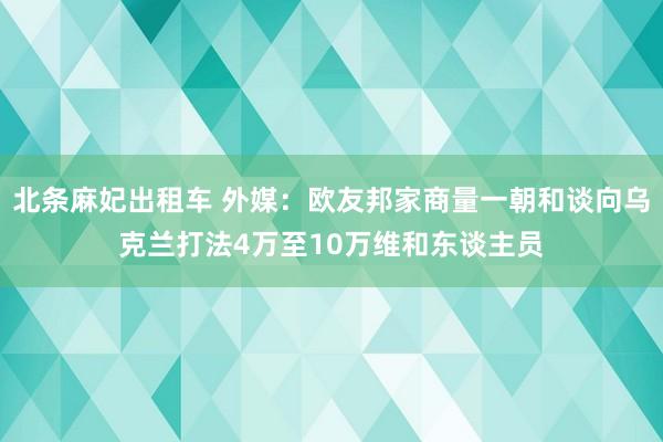 北条麻妃出租车 外媒：欧友邦家商量一朝和谈向乌克兰打法4万至10万维和东谈主员