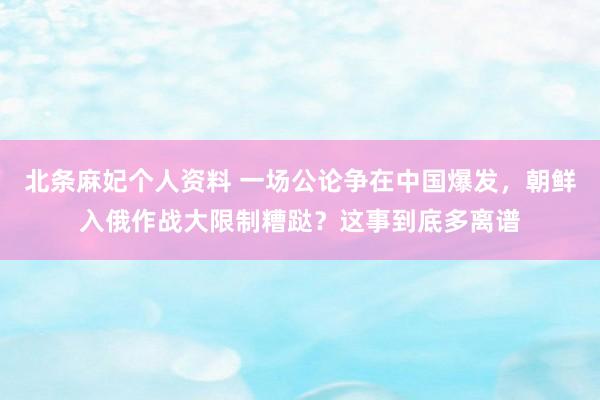 北条麻妃个人资料 一场公论争在中国爆发，朝鲜入俄作战大限制糟跶？这事到底多离谱