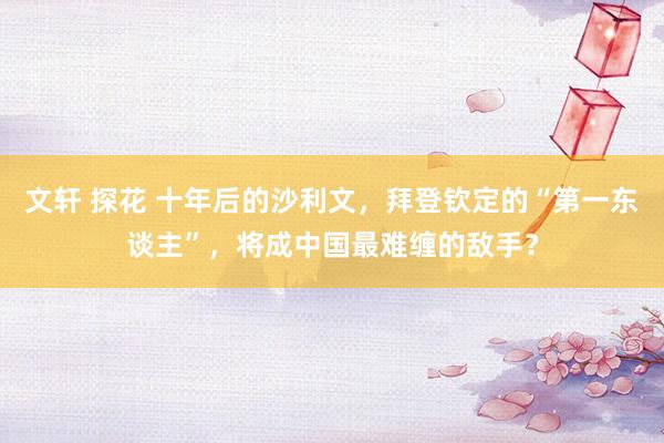 文轩 探花 十年后的沙利文，拜登钦定的“第一东谈主”，将成中国最难缠的敌手？