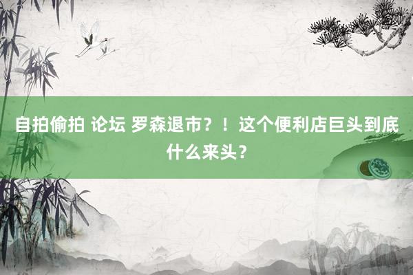 自拍偷拍 论坛 罗森退市？！这个便利店巨头到底什么来头？