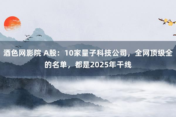 酒色网影院 A股：10家量子科技公司，全网顶级全的名单，都是2025年干线