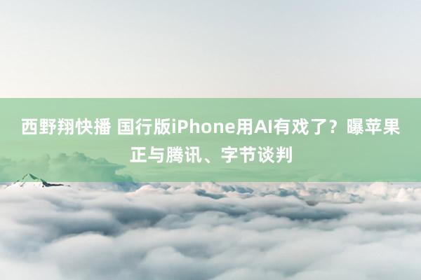 西野翔快播 国行版iPhone用AI有戏了？曝苹果正与腾讯、字节谈判