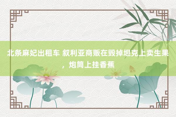 北条麻妃出租车 叙利亚商贩在毁掉坦克上卖生果，炮筒上挂香蕉