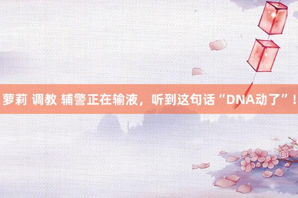 萝莉 调教 辅警正在输液，听到这句话“DNA动了”！