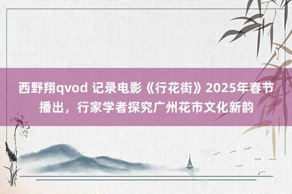 西野翔qvod 记录电影《行花街》2025年春节播出，行家学者探究广州花市文化新韵