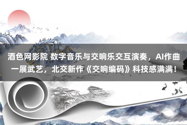 酒色网影院 数字音乐与交响乐交互演奏，AI作曲一展武艺，北交新作《交响编码》科技感满满！