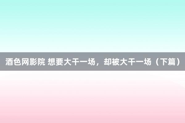 酒色网影院 想要大干一场，却被大干一场（下篇）