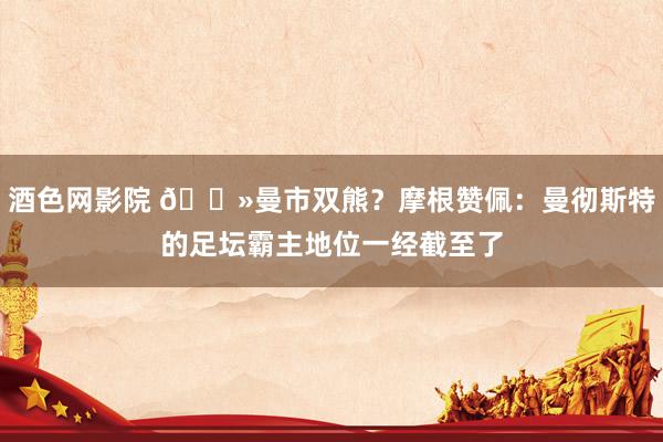 酒色网影院 🐻曼市双熊？摩根赞佩：曼彻斯特的足坛霸主地位一经截至了