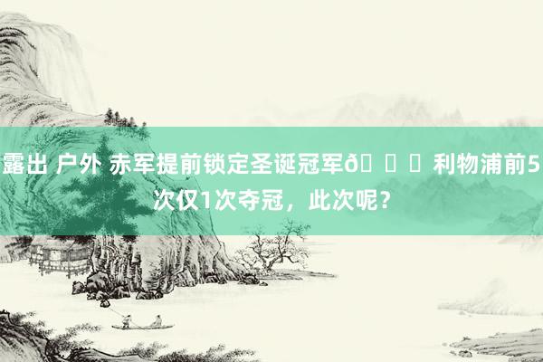 露出 户外 赤军提前锁定圣诞冠军👑利物浦前5次仅1次夺冠，此次呢？