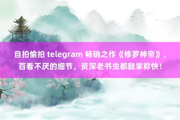 自拍偷拍 telegram 畅销之作《修罗神帝》，百看不厌的细节，资深老书虫都鼓掌称快！