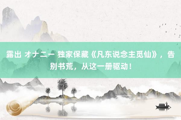 露出 オナニー 独家保藏《凡东说念主觅仙》，告别书荒，从这一册驱动！