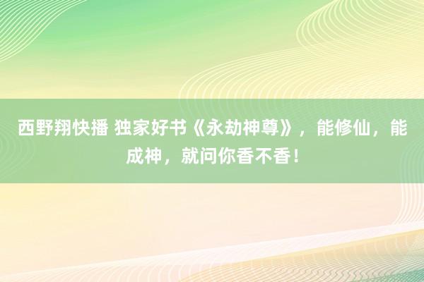 西野翔快播 独家好书《永劫神尊》，能修仙，能成神，就问你香不香！