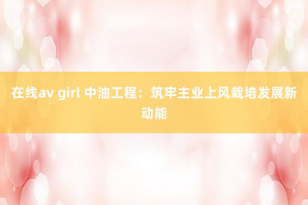 在线av girl 中油工程：筑牢主业上风栽培发展新动能