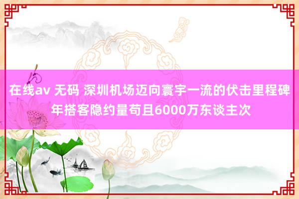 在线av 无码 深圳机场迈向寰宇一流的伏击里程碑 年搭客隐约量苟且6000万东谈主次