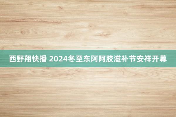 西野翔快播 2024冬至东阿阿胶滋补节安祥开幕