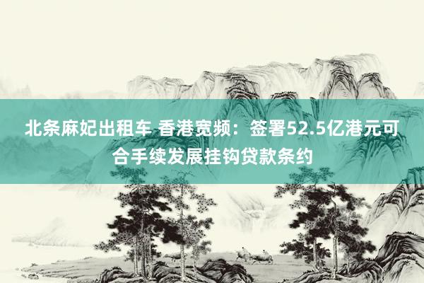 北条麻妃出租车 香港宽频：签署52.5亿港元可合手续发展挂钩贷款条约