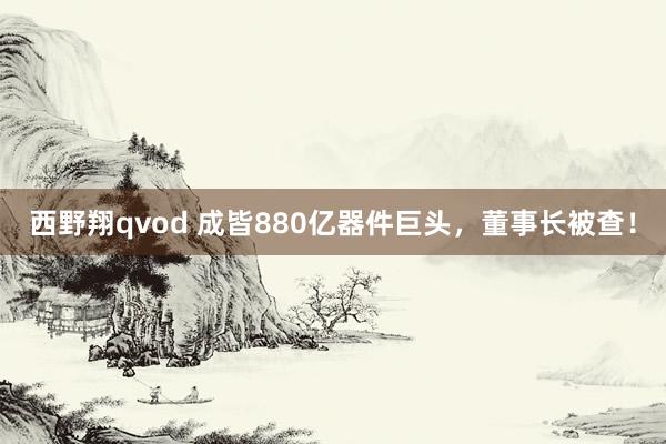 西野翔qvod 成皆880亿器件巨头，董事长被查！