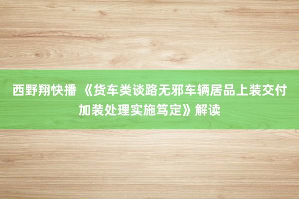 西野翔快播 《货车类谈路无邪车辆居品上装交付加装处理实施笃定》解读