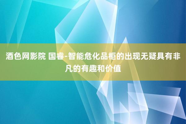 酒色网影院 国睿-智能危化品柜的出现无疑具有非凡的有趣和价值