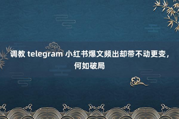 调教 telegram 小红书爆文频出却带不动更变，何如破局