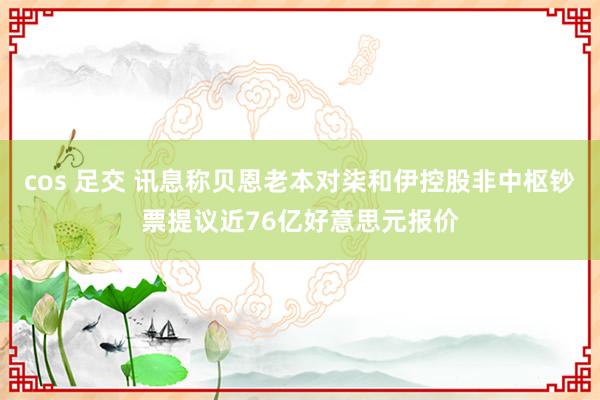 cos 足交 讯息称贝恩老本对柒和伊控股非中枢钞票提议近76亿好意思元报价