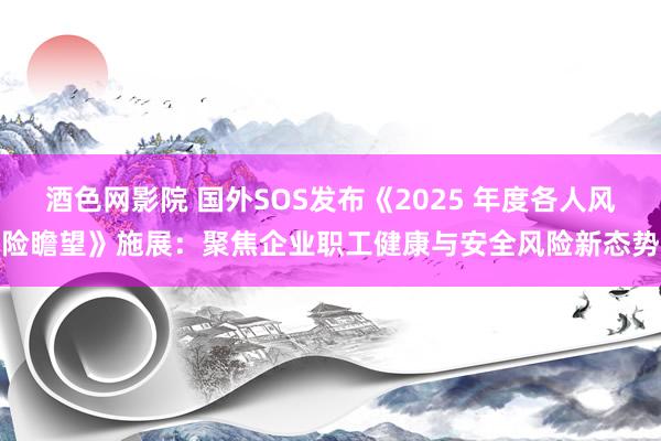 酒色网影院 国外SOS发布《2025 年度各人风险瞻望》施展：聚焦企业职工健康与安全风险新态势