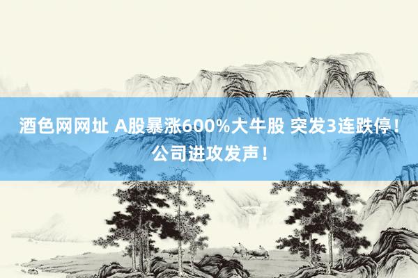 酒色网网址 A股暴涨600%大牛股 突发3连跌停！公司进攻发声！