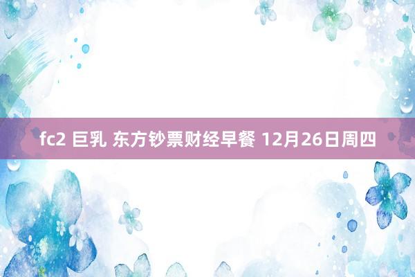 fc2 巨乳 东方钞票财经早餐 12月26日周四