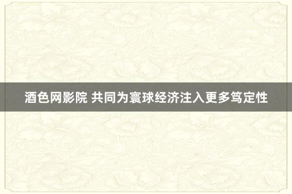 酒色网影院 共同为寰球经济注入更多笃定性