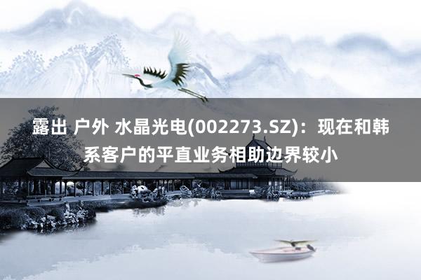 露出 户外 水晶光电(002273.SZ)：现在和韩系客户的平直业务相助边界较小