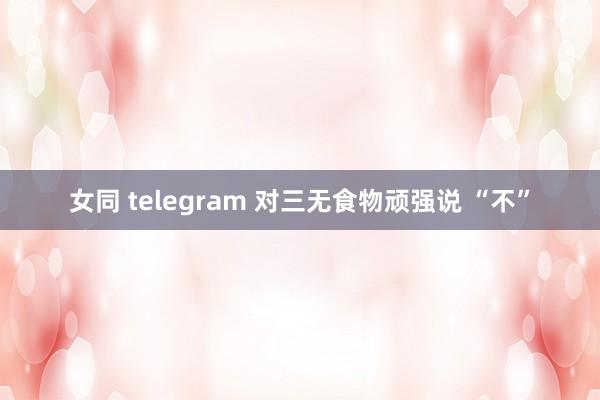 女同 telegram 对三无食物顽强说 “不”