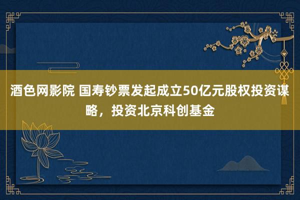 酒色网影院 国寿钞票发起成立50亿元股权投资谋略，投资北京科创基金