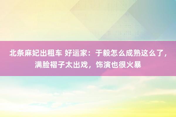 北条麻妃出租车 好运家：于毅怎么成熟这么了，满脸褶子太出戏，饰演也很火暴