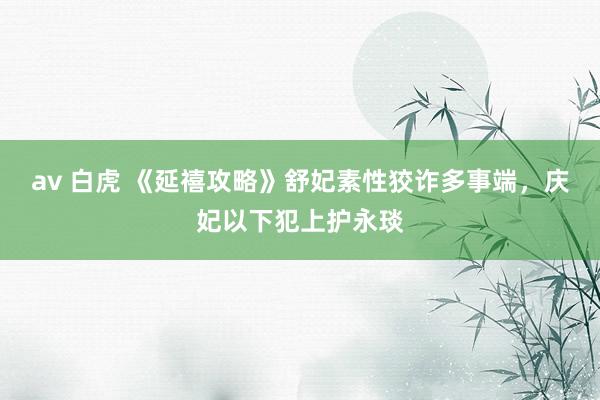 av 白虎 《延禧攻略》舒妃素性狡诈多事端，庆妃以下犯上护永琰