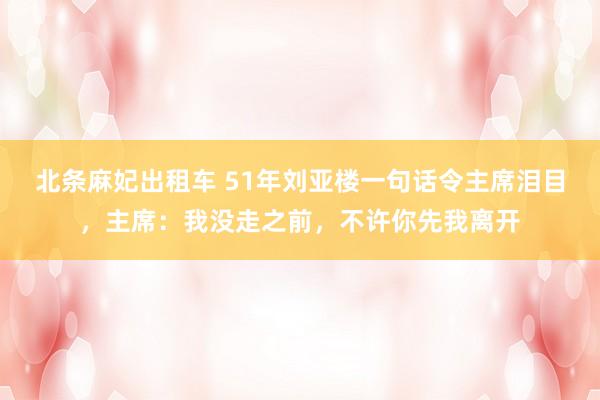 北条麻妃出租车 51年刘亚楼一句话令主席泪目，主席：我没走之前，不许你先我离开