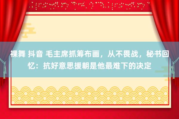 裸舞 抖音 毛主席抓筹布画，从不畏战，秘书回忆：抗好意思援朝是他最难下的决定