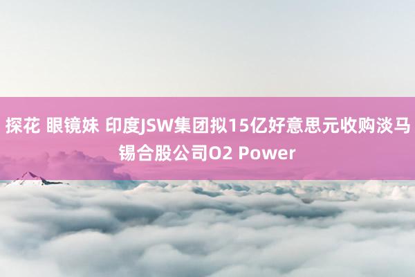 探花 眼镜妹 印度JSW集团拟15亿好意思元收购淡马锡合股公司O2 Power