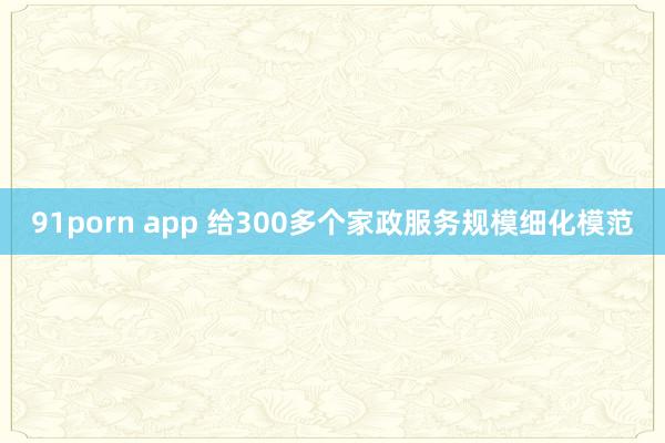 91porn app 给300多个家政服务规模细化模范