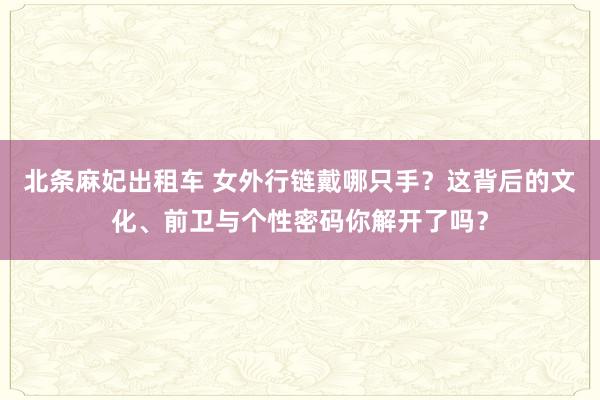 北条麻妃出租车 女外行链戴哪只手？这背后的文化、前卫与个性密码你解开了吗？