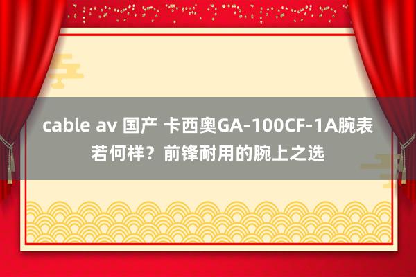 cable av 国产 卡西奥GA-100CF-1A腕表若何样？前锋耐用的腕上之选